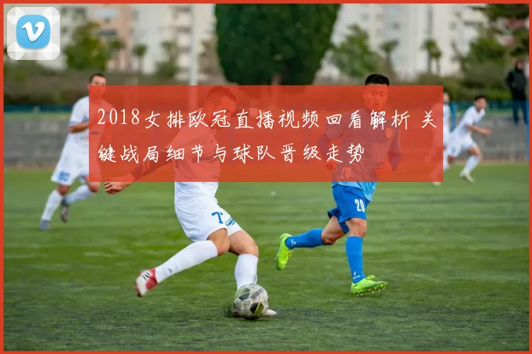 2018女排欧冠直播视频回看解析 关键战局细节与球队晋级走势