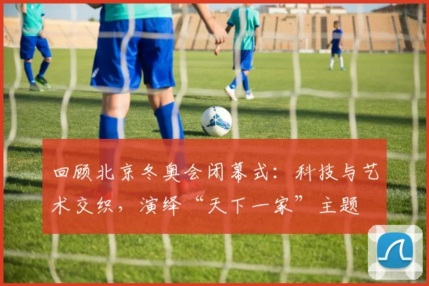 回顾北京冬奥会闭幕式：科技与艺术交织，演绎“天下一家”主题