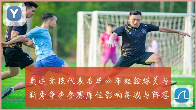 奥运竞技代表名单公布经验球员与新秀争夺参赛席位影响备战与阵容