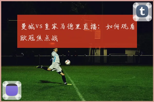 曼城vs皇家马德里直播：如何观看欧冠焦点战