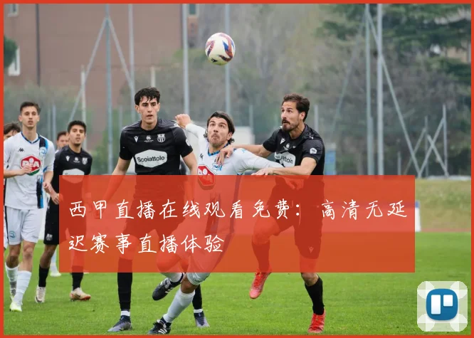 西甲直播在线观看免费：高清无延迟赛事直播体验