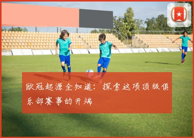 欧冠起源全知道：探索这项顶级俱乐部赛事的开端