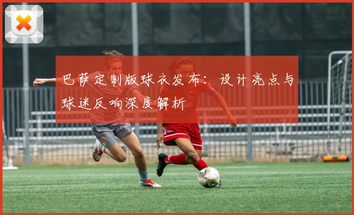 巴萨定制版球衣发布：设计亮点与球迷反响深度解析