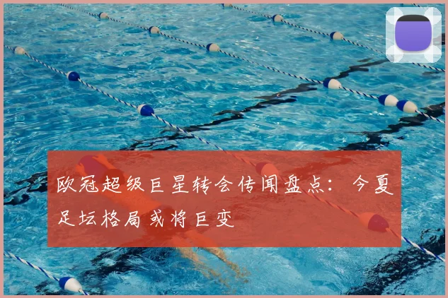 欧冠超级巨星转会传闻盘点：今夏足坛格局或将巨变