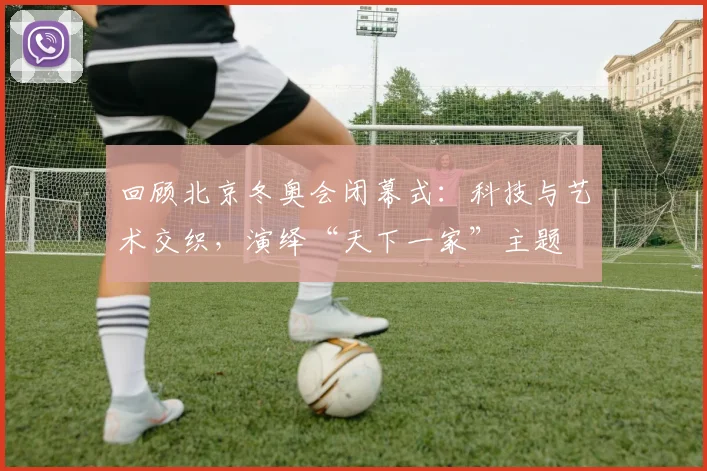 回顾北京冬奥会闭幕式:科技与艺术交织,演绎“天下一家”主题