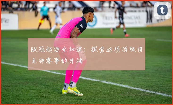 欧冠起源全知道：探索这项顶级俱乐部赛事的开端
