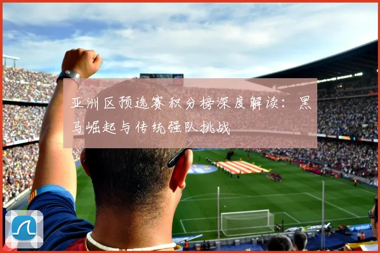 亚洲区预选赛积分榜深度解读：黑马崛起与传统强队挑战