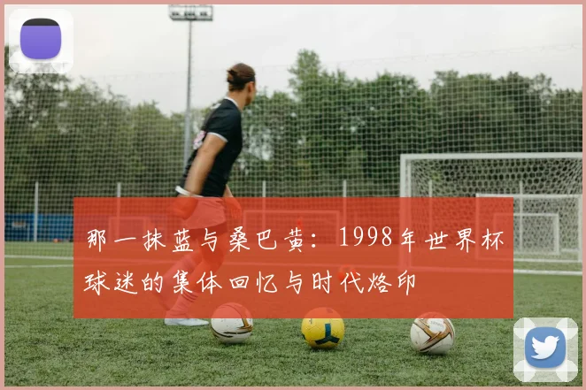 那一抹蓝与桑巴黄：1998年世界杯球迷的集体回忆与时代烙印