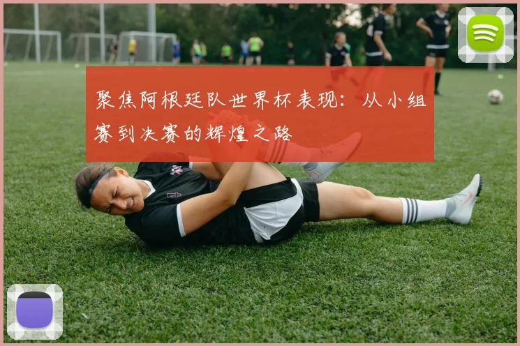 聚焦阿根廷队世界杯表现：从小组赛到决赛的辉煌之路