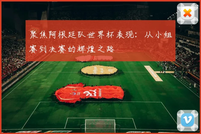 聚焦阿根廷队世界杯表现：从小组赛到决赛的辉煌之路