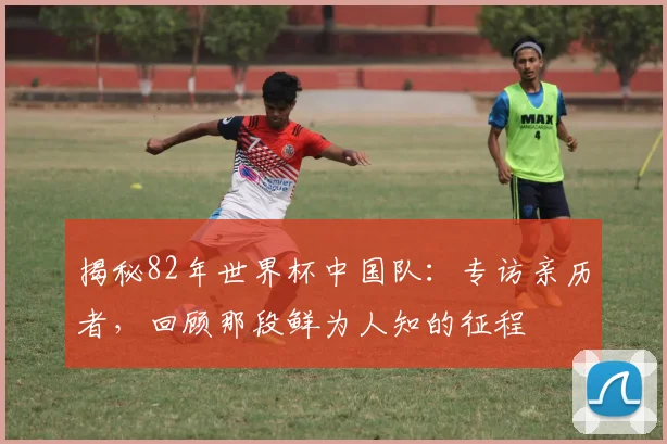 揭秘82年世界杯中国队：专访亲历者，回顾那段鲜为人知的征程