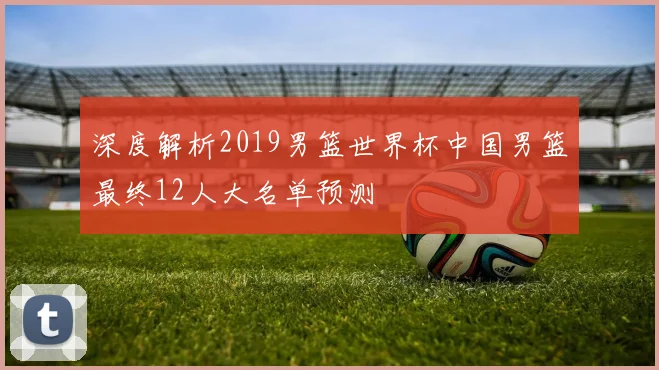深度解析2019男篮世界杯中国男篮最终12人大名单预测