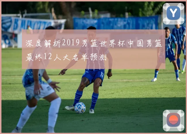 深度解析2019男篮世界杯中国男篮最终12人大名单预测