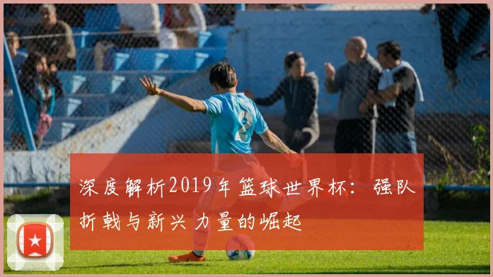 深度解析2019年篮球世界杯:强队折戟与新兴力量的崛起