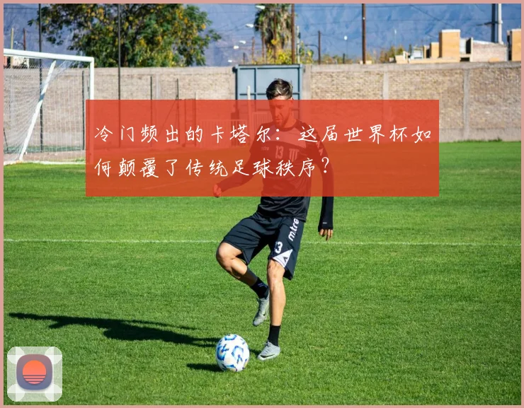 冷门频出的卡塔尔：这届世界杯如何颠覆了传统足球秩序？