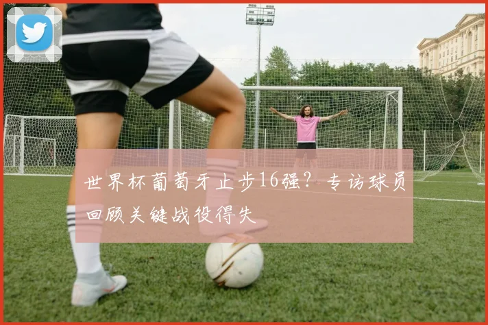 世界杯葡萄牙止步16强？专访球员回顾关键战役得失